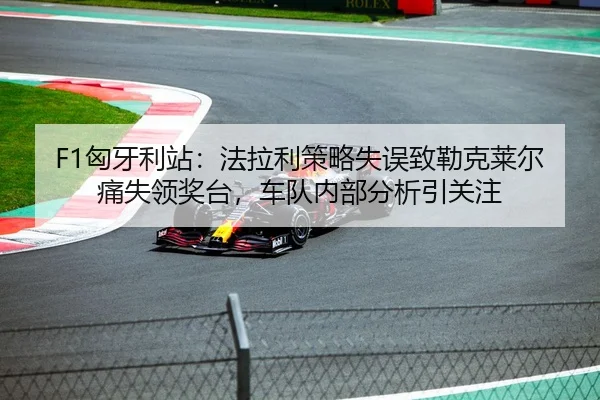 F1匈牙利站：法拉利策略失误致勒克莱尔痛失领奖台，车队内部分析引关注