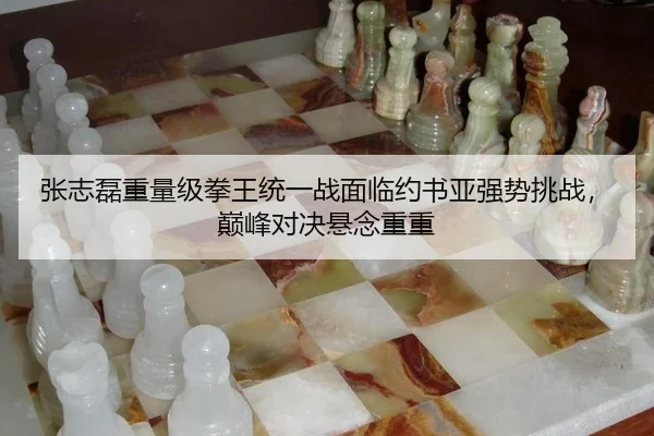 张志磊重量级拳王统一战面临约书亚强势挑战，巅峰对决悬念重重