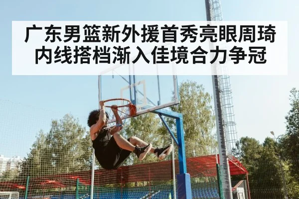 广东男篮新外援首秀亮眼周琦内线搭档渐入佳境合力争冠