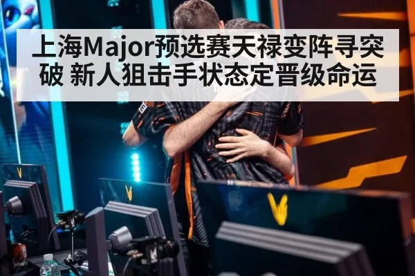 上海Major预选赛天禄变阵寻突破 新人狙击手状态定晋级命运