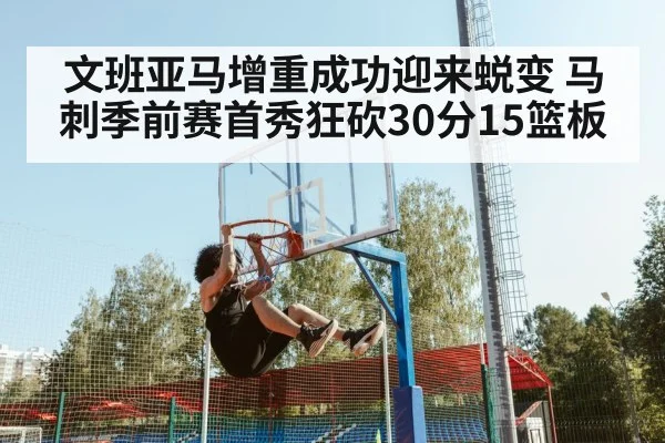 文班亚马增重成功迎来蜕变 马刺季前赛首秀狂砍30分15篮板